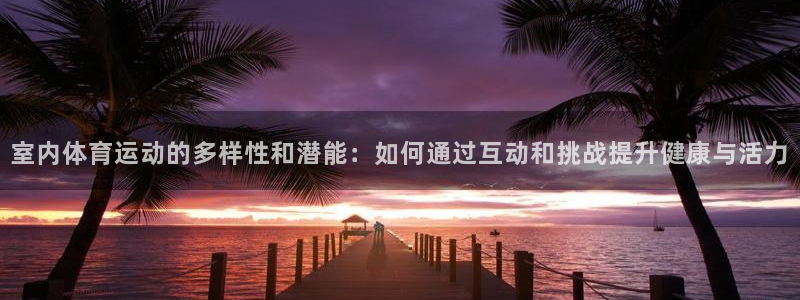 杏鑫股份：室内体育运动的多样性和潜能：如何通过互动和挑战提升健康与活力