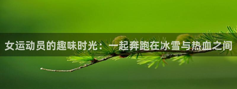杏鑫4开户：女运动员的趣味时光：一起奔跑在冰雪与热血之间